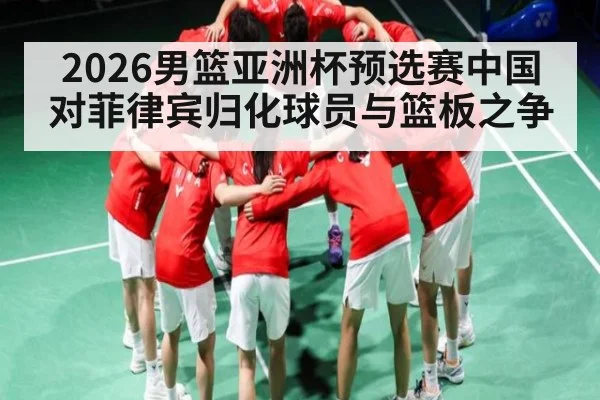 2026男篮亚洲杯预选赛中国对菲律宾归化球员与篮板之争