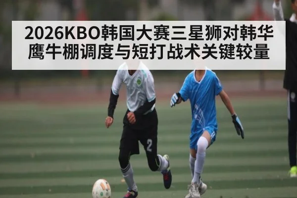2026KBO韩国大赛三星狮对韩华鹰牛棚调度与短打战术关键较量